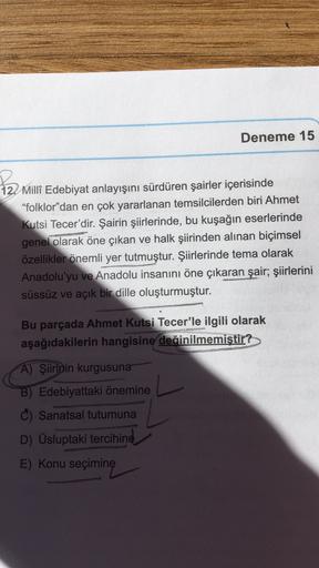 Deneme 15
2
12. Millî Edebiyat anlayışını sürdüren şairler içerisinde
"folklor"dan en çok yararlanan temsilcilerden biri Ahmet
Kutsi Tecer'dir. Şairin şiirlerinde, bu kuşağın eserlerinde
genel olarak öne çıkan ve halk şiirinden alınan biçimsel
özellikler ö