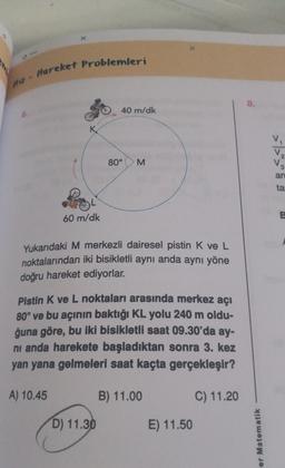 0
Mhz - Hareket Problemleri
8.
40 m/dk
K
80°
M
an
ta
60 m/dk
B
Yukarıdaki M merkezli dairesel pistin K ve L
noktalarından iki bisikletli aynı anda aynı yöne
doğru hareket ediyorlar.
Pistin K ve L noktaları arasında merkez açı
80° ve bu açının baktığı KL yolu 240 m oldu-
ğuna göre, bu iki bisikletli saat 09.30'da ay-
ni anda harekete başladıktan sonra 3. kez
yan yana gelmeleri saat kaçta gerçekleşir?
A) 10.45
B) 11.00
C) 11.20
D) 11.30
E) 11.50
er Matematik
