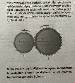 rve 2r yançaplı eşit kütleli K vel dişlileri sürtünme-
leri önemsiz düşey düzleme yerleştirilmiştir. Dişliler,
oklar yönünde ve sabit hızla merkezlerinden geçen
eksen etrafında döndürulduğunde K dişlisinin açısal
momentumu L L dişlisinin açısal momentumu ise
4 olmaktadır.
K
L
Buna göre K ve L dişlilerinin açısal momentum
büyüklükleri oranını ve dişlilerin açısal momen-
tumlarının yönlerini bulunuz.