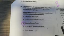 2018-KPSSIÖN LİSANSIGK
10. Osmanlı Devleti, III. Selim'den itibaren kendi varlığını
sürdürebilmek için dış siyasette denge politikası
uygulama yoluna gitmiştir.
12. Osmanlı
dönemler
kimlikler
kisim
ha
alınmış
Aşağıdakilerin hangisinde Osmanlı Devleti'nin bu
politikayı uyguladığı söylenemez?
A) Fransa'nın Mısır'ı işgali
Buna
1.
B) Kavalalı Mehmet Ali Paşa İsyanı
11.
IT
C) Kabakçı Mustafa İsyanı
yar
D) 1877-1878 Osmanlı-Rus Savaşı
A)
E) Kirim Savaşı
