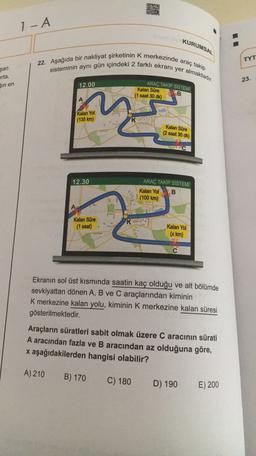 - A
KURUMSAL
22. Aşağıda bir nakliyat şirketinin k merkezinde araç takip
sisteminin aynı gün içindeki 2 farklı ekranı yer almaktadır.
TYT
şan
orta,
Sin en
23.
12.00
ARAÇ TAKİP SİSTEMİ
B
Kalan Süre
(1 saat 30 dk)
A
Kalan Yol
(135 km)
Kalan Süre
(2 saat 30 dk)
12.30
ARAÇ TAKİP SİSTEMİ
Kalan Yol B
(100 km)
Kalan Süre
(1 saat)
K
Kalan Yol
(x km)
Ekranın sol üst kısmında saatin kaç olduğu ve alt bölümde
sevkiyattan dönen A, B ve C araçlarından kiminin
K merkezine kalan yolu, kiminin k merkezine kalan süresi
gösterilmektedir.
Araçların süratleri sabit olmak üzere Caracının sürati
A aracından fazla ve B aracından az olduğuna göre,
x aşağıdakilerden hangisi olabilir?
A) 210
B) 170
C) 180
D) 190
E) 200