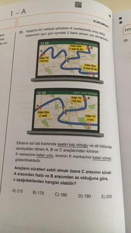 - A
KURUMSAL
22. Aşağıda bir nakliyat şirketinin k merkezinde araç takip
sisteminin aynı gün içindeki 2 farklı ekranı yer almaktadır.
TYT
şan
orta,
Sin en
23.
12.00
ARAÇ TAKİP SİSTEMİ
B
Kalan Süre
(1 saat 30 dk)
A
Kalan Yol
(135 km)
Kalan Süre
(2 saat 30 dk)
12.30
ARAÇ TAKİP SİSTEMİ
Kalan Yol B
(100 km)
Kalan Süre
(1 saat)
K
Kalan Yol
(x km)
Ekranın sol üst kısmında saatin kaç olduğu ve alt bölümde
sevkiyattan dönen A, B ve C araçlarından kiminin
K merkezine kalan yolu, kiminin k merkezine kalan süresi
gösterilmektedir.
Araçların süratleri sabit olmak üzere Caracının sürati
A aracından fazla ve B aracından az olduğuna göre,
x aşağıdakilerden hangisi olabilir?
A) 210
B) 170
C) 180
D) 190
E) 200
