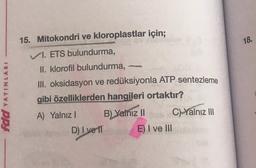 18.
fdd YAYINLARI
15. Mitokondri ve kloroplastlar için;
VI. ETS bulundurma,
II. klorofil bulundurma,
III. oksidasyon ve redüksiyonla ATP sentezleme
gibi özelliklerden hangileri ortaktır?
A) Yalnız ! B) Yalnız II Ch Yalnız III
D) I ve 11 E) I ve III
