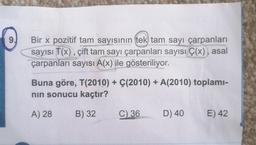 9.
Bir x pozitif tam sayısının tek) tam sayı çarpanları
sayısı T(x), çift tam sayı çarpanları sayısı Ç(x), asal
çarpanları sayısı A(x) ile gösteriliyor.
Buna göre, T(2010) + Ç(2010) + A(2010) toplami-
nin sonucu kaçtır?
A) 28
B) 32
C)
36
D) 40
E) 42
