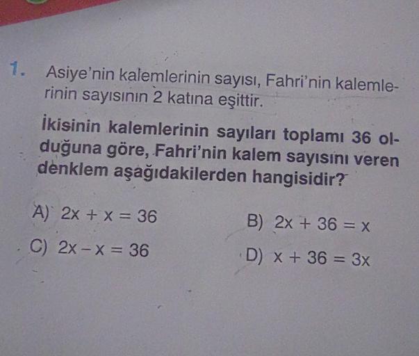 1. Asiye'nin kalemlerinin sayısı, Fahri'nin kalemle-
rinin sayısının 2 katına eşittir.
İkisinin kalemlerinin sayıları toplamı 36 ol-
duğuna göre, Fahri'nin kalem sayısını veren
denklem aşağıdakilerden hangisidir?
A) 2x + x = 36
B) 2x + 36 = x
C) 2x - x = 3