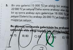 3.
1
Bir oto galerici 15 000 TL'ye aldığı bir arabayı
22 000 TL'ye satıyor Daha sonra arabayı alan kisi
bir ay sonra arabayı aynı galericiye 18 000 TL'ye
satıyor. Galerici bu arabayı 26 000 TL'ye başka bir
müşteriye satıyor.
3
3
3
3
}
3
Bu akışveriş sonucunda galericinin bu arabanın
satışından elde ettiği toplam kâr yüzde kaçtır?
A 75
B) 80
C) 85
D 100
E) 150