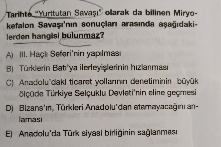 Tarihte "Yurttutan Savaşı” olarak da bilinen Miryo-
kefalon Savaşı'nın sonuçları arasında aşağıdaki-
lerden hangisi bulunmaz?
A) III. Haçlı Seferi'nin yapılması
B) Türklerin Batı'ya ilerleyişlerinin hızlanması
C) Anadolu'daki ticaret yollarının denetiminin