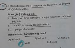 9.
X atomu bileşiklerinde +1 değerlik alır. Bu atomun +2 değerlik
aldığı bileşik yoktur.
Buna göre x atomu için,
1.
Birinci ve ikinci iyonlaşma enerjisi arasındaki fark çok
büyüktür.
II. +1 yüklü iyonu soy gaz yapısındadır.
III. 1. periyot elementidir.
ifadelerinden hangileri doğrudur?
B) Yalnız 11
A) Yalnız!
D) I ve 11
C) Yalnız III
E) II ve III
