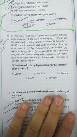 1. doğal bitki örtüsünün ciliz olması,
III, kimyasal çözünmenin az olması,
Nyerleşim alanlarının az olması
özelliklerinden hangileriyle açıklanabilir?
A) Yalnız
By Yatriz TIT
e) Yalnız TV
BITI ve IP
E) Ilvet
Pary
15. (1) Akarsular tarafından taşınan malzemenin birikme-
siyle oluşurlar. (II) Bu toprakların en yaygın olduğu yer-
ler dağ zirveleri, plato sahaları ve ormanlık bölgelerdir.
(III) Bu toprakların bulunduğu alanlar Türkiye'nin en ve-
rimli yerleridir. (IV) Ege Bölgesi'nde Gediz ve Bakırçay,
Akdeniz Bölgesi'nde Çukurova, Silifke ile Karadeniz
Bölgesi'nde Bafra ve Çarşamba ovaları bu tür toprak-
ların görüldüğü yerlerdir. (V) Bu topraklar üzerinde en
çok tahıl tarımı yapılır.
Alüvyal topraklarla ilgili yukarıdaki yargılardan han-
gileri yanlıştır?
A) Yalnız !
B) Yalnız III
C) Yalnız V
D) II ve V
E) III ve IV
16. Topraklarla ilgili aşağıdaki eşleştirmelerden hangisi
yanlıştır?
irdiği
eralce
A) Ser sularının taşıyıp dağl-
topra! lüvyal topr
Byg ormans
podzo
e dem
terra
ziren
e yari
blusa
n te
op
Atü
sal il
