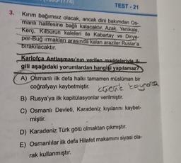 TEST-21
3.
Kirim bağımsız olacak, ancak dini bakımdan Os
manli halifesine bağlı kalacaktır. Azak, Yenikale,
Kerç, Kilburun kaleleri ile Kabartay ve Dinye-
per-Bug irmakları arasında kalan araziler Ruslar'a
bırakılacaktır.
Karlofca Antlaşması'nın verilen maddeleriyle il.
gili aşağıdaki yorumlardan hangisi yapılamaz?
A) Osmanlı ilk defa halkı tamamen müslüman bir
.
coğrafyayı kaybetmiştir. Lacné koynerca
kacue
B) Rusya'ya ilk kapitülasyonlar verilmiştir.
C) Osmanlı Devleti, Karadeniz kıyılarını kaybet-
miştir.
D) Karadeniz Türk gölü olmaktan çıkmıştır.
E) Osmanlılar ilk defa Hilafet makamini siyasi ola-
rak kullanmıştır.