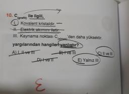 10.C ile ilgili,
(grafit)
1.) Kovalent kristaldir. -
-. Elektrik akım iletir.
III. Kaynama noktası C
'den daha yüksektir.
(elmas)
yargılarından hangileri yanlıstır?
A Il ve IIT
Blve II
C) Il ve IN
E) Yalnız III
Ditve IT
E
