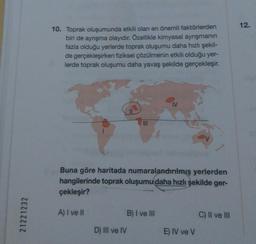 12.
10. Toprak oluşumunda etkili olan en önemli faktörlerden
biri de ayrışma olayıdır. Özellikle kimyasal ayrışmanın
fazla olduğu yerlerde toprak oluşumu daha hızlı şekil-
de gerçekleşirken fiziksel çözülmenin etkili olduğu yer-
lerde toprak oluşumu daha yavaş şekilde gerçekleşir.
III
Buna göre haritada numaralandırılmış yerlerden
hangilerinde toprak oluşumu daha hızlı şekilde ger-
çekleşir?
21221232
A) I ve II
B) I ve III
C) Il ve III
D) III ve IV
E) IV ve V
