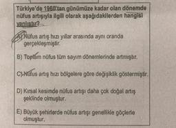 Türkiye'de 1960'tan günümüze kadar olan dönemde
nüfus artışıyla ilgili olarak aşağıdakilerden hangisi
yanlıstır?
PNüfus artış hızı yıllar arasında aynı oranda
gerçekleşmiştir.
B) Toplam nüfus tüm sayım dönemlerinde artmıştır.
C) Nüfus artış hızı bölgelere göre değişiklik göstermiştir.
D) Kırsal kesimde nüfus artışı daha çok doğal artış
şeklinde olmuştur.
E) Büyük şehirlerde nüfus artışı genellikle göçlerle
olmuştur.