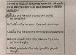 Türkiye'de 1960'tan günümüze kadar olan dönemde
nüfus artışıyla ilgili olarak aşağıdakilerden hangisi
yanlıstır?
PNüfus artış hızı yıllar arasında aynı oranda
gerçekleşmiştir.
B) Toplam nüfus tüm sayım dönemlerinde artmıştır.
C) Nüfus artış hızı bölgelere göre değişiklik göstermiştir.
D) Kırsal kesimde nüfus artışı daha çok doğal artış
şeklinde olmuştur.
E) Büyük şehirlerde nüfus artışı genellikle göçlerle
olmuştur.
