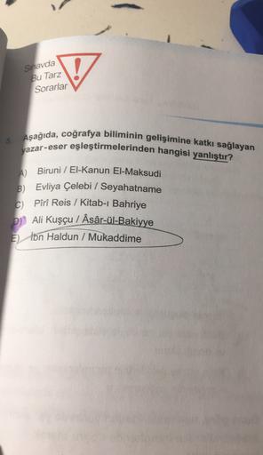Sinavda
Bu Tarz
V
Sorarlar
5. Aşağıda, coğrafya biliminin gelişimine katkı sağlayan
yazar-eser eşleştirmelerinden hangisi yanlıştır?
A) Biruni / El-Kanun El-Maksudi
B) Evliya Çelebi / Seyahatname
CPîrî Reis / Kitab-ı Bahriye
DJ Ali Kuşçu / Âsâr-ül-Bakiyye