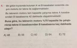 4. Bir gölün kıyısında bulunan A ve B kasabaları arasında ula-
şım motorlu bir tekne ile sağlanmaktadır.
Bu teknenin motoru tam kapasite çalışırsa tekne A kasaba-
sindan B kasabasına 42 dakikada ulaşabilmektedir.
Buna göre, bu teknenin motoru %70 kapasite ile çalıştı-
rılırsa tekne A kasabasından B kasabasına kaç dakikada
ulaşır?
A) 48
B) 56
C) 60
D) 64
E) 72