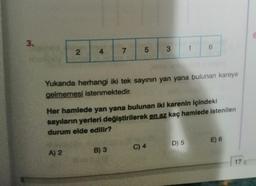 G
3.
5
1
4
3
6
7
N
Yukanda herhangi iki tek sayının yan yana bulunan kareye
gelmemesi istenmektedir.
Her hamlede yan yana bulunan iki karenin içindeki
sayıların yerleri değiştirilerek en az kaç hamlede istenilen
durum elde edilir?
E) 6
D) 5
B) 3
A) 2
C) 4
17