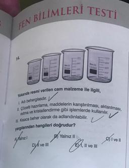 BİLİMLERİ TESTİ
FEN
090
00
200
Boro 13
1005mi
som
000
400
200
200
Yukarıda resmi verilen cam malzeme ile ilgili,
1. Adi beherglasdir
.
II. Çözelti hazırlama, maddelerin karıştırılması, aktarılması,
isitma ve kristallendirme gibi işlemlerde kullanılır.
III. Kısaca beher olarak da adlandırılabilir.
yargılarından hangileri doğrudur?
B Yalnız II
DYa
Al Yalnız
Oivel
Delivell
61.
1, Il ve III