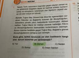 3) BENİM
HOCAM
10. Se
7.
Tanım: Tarih; toplumların başından geçen olayları zaman ve
yer göstererek belgelere dayalı bir biçimde anlatan bunların
sebep ve sonuçlarını, birbirleriyle olan ilişkilerini objektif ola-
rak ele alan sosyal bir bilimdir.
y
1
ti
Durum: Tuğrul Bey Dönemi'nde Mısır'da egemenliğini sür-
düren Fâtimiler ve Bağdat'ta bulunan Şii Büveyhoğulları,
Abbasilere yönelik yıkıcı faaliyetlerde bulunmuştur. Abbasi
halifesi, Tuğrul Bey'e bir mektup yazarak halifeliğin Fâtimi
ve Büveyhoğullarının baskısından kurtarılmasını istemiştir.
Bunun üzerine harekete geçen Tuğrul Bey, Bağdat'a girerek
Büveyhoğullarının varlığına son vermiştir.
Buna göre, tarihin tanımında yer alan özelliklerin hangi-
sine durum kısmında yer verilmemiştir?
A) Yer
B) Zaman
C) Neden
E) İnsan ilişkileri
D) Sonuç
