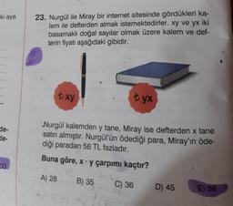 ki aya
23. Nurgül ile Miray bir internet sitesinde gördükleri ka-
lem ile defterden almak istemektedirler. xy ve yx iki
basamaklı doğal sayılar olmak üzere kalem ve def-
terin fiyatı aşağıdaki gibidir.
txy
tyx
de-
de-
Nurgül kalemden y tane, Miray ise defterden x tane
satın almıştır. Nurgül'ün ödediği para, Miray'ın öde-
diği paradan 56 TL fazladır.
Buna göre, x y çarpımı kaçtır?
00
A) 28
B) 35
C) 36
D) 45
E) 56
