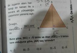25
A
5
3. Bir üçgenin alanı her-
hangi bir kenarı ile o
kenara ait yüksekliğin
çarpımının yarısına eşit-
tir
ÖN SIRA YAY
Örneğin,
Alan(ABC)
|BC|JAHI
2
B
H
dir.
t
Buna göre, (BC| = V6 birim ve Alan (ABC) = 3 birim-
kare olduğuna göre, |AH| kaç birimdir?
E) 6
B) 13
D) V5
C) 2
A) 2