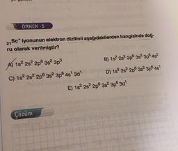ÖRNEK -5
21
27 Sc+ iyonunun elektron dizilimi aşağıdakilerden hangisinde doğ-
ru olarak verilmiştir?
B) 182 2s 2p 3s 3p 4s?
A) 1822s22p® 382 3p
D) 1s 2s 2p 3s 3p64s
C) 152 2s 2p 3s 3p 4s 3d"
E) 182 2s 2p 3s 3p63d1
Çözüm