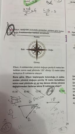 the
A) Yal
x+6-ch hlbos
x
12 Efsun, aşağıdaki pusulada gösterilen yönlere göre bulun-
Huğu A noktasından hareket etmektedir.
Kuzey
34. Aşa
kütü
karekök
Batı
Doğu
Güney
Efsun, A noktasından yönünü doğuya çevirip 6 metre iler-
ledikten sonra saat yönünde 120° dönüp 12 metre daha
ilerleyince B noktasına ulaşıyor.
Buna göre, Efsun başlangıçta bulunduğu A nokta-
sindan yönünü doğuya çevirip 18 metre ilerledikten
sonra saat yönünde en az kaç derece dönüp yönünü
değiştirmeden ilerlerse tekrar B noktasına ulaşır?
Şel
len
Şel
kos
A) 30
B 60
C)
90
siy
oln
120
E) 150
Bu
dü
1
ter
18
6 505330
A)
36
12
1.72
Sin
72
126
29
144
