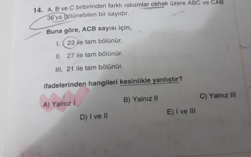 14. A, B ve C birbirinden farklı rakamlar olmak üzere ABC ve CAB
36'ya bölünebilen bir sayıdır.
Buna göre, ACB sayısı için,
1.
23 ile tam bölünür.
II. 27 ile tam bölünür.
III. 21 ile tam bölünür.
ifadelerinden hangileri kesinlikle yanlıştır?
C) Yalnız III
