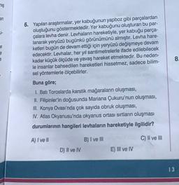 miş
an
U-
e
e
8.
6. Yapılan araştırmalar, yer kabuğunun yapboz gibi parçalardan
oluştuğunu göstermektedir. Yer kabuğunu oluşturan bu par-
çalara levha denir. Levhaların hareketiyle, yer kabuğu parça-
lanarak yeryüzü bugünkü görünümünü almıştır. Levha hare-