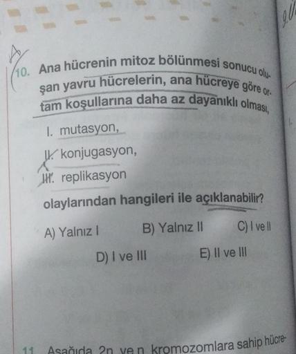 SV
(10. Ana hücrenin mitoz bölünmesi sonucu olu-
şan yavru hücrelerin, ana hücreye göre o
tam koşullarına daha az dayanıklı olması,
1. mutasyon,
W. konjugasyon,
WH. replikasyon
olaylarından hangileri ile açıklanabilir?
A) Yalnız!
B) Yalnız II
C) I ve II
D)