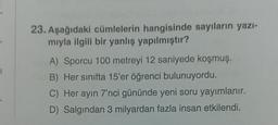 23. Aşağıdaki cümlelerin hangisinde sayıların yazı-
mıyla ilgili bir yanlış yapılmıştır?
A) Sporcu 100 metreyi 12 saniyede koşmuş.
B) Her sınıfta 15'er öğrenci bulunuyordu.
C) Her ayın 7'nci gününde yeni soru yayımlanır.
D) Salgından 3 milyardan fazla insan etkilendi.
