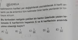 SELENELA
kelimesinin harfleri yer değiştirilerek yazılabilecek 8 harfli an-
lamlı ya da anlamsız tüm kelimeler birer karta yazılarak bir tor-
baya atılıyor.
Bu torbadan rastgele çekilen bir kartın üzerinde yazan ke-
limede E harflerinin hepsinin S ve N harflerinin arasında
olma olasılığı kaçtır?
1
1
1
1
1
A)
B)
C)
D)
E)
10
20
30
40
50