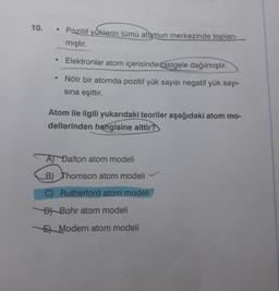 10.
• Pozitif yüklerin tümü atomun merkezinde toplan-
mıştır.
Elektronlar atom içerisinde
rastgele dağılmıştır.
• Nötr bir atomda pozitif yük sayısı negatif yük sayı-
sina eşittir.
Atom ile ilgili yukarıdaki teoriler aşağıdaki atom mo-
dellerinden hangisine aittir?
A) Dalton atom modeli
B) Thomson atom modeli
C) Rutherford atom modeli
Bt Bohr atom modeli
5 Modern atom modeli
