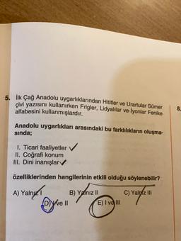 5. İlk Çağ Anadolu uygarlıklarından Hititler ve Urartular Sümer
çivi yazısını kullanırken Frigler, Lidyalılar ve İyonlar Fenike
alfabesini kullanmışlardır.
8.
Anadolu uygarlıkları arasındaki bu farklılıkların oluşma-
sinda;
1. Ticari faaliyetler
II. Coğrafi konum
III. Dini inanışlar
özelliklerinden hangilerinin etkili olduğu söylenebilir?
A) Yalnız
alny1
B) Yalnız II
We II
E) I ve III
ev
C) Yalniz III
