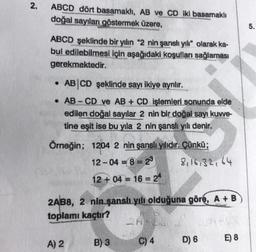 2.
ABCD dört basamaklı, AB ve CD iki basamaklı
doğal sayıları göstermek üzere,
5.
ABCD şeklinde bir yılın "2 nin şanslı yılı" olarak ka-
bul edilebilmesi için aşağıdaki koşulları sağlaması
gerekmektedir.
ABCD şeklinde sayı ikiye ayrılır.
• AB - CD ve AB + CD işlemleri sonunda elde
edilen doğal sayılar 2 nin bir doğal sayı kuvve-
tine eşit ise bu yıla 2 nin şanslı yılı denir.
Örneğin; 1204 2 nin şanslı yılıdır. Çünkü;
12-04 = 8 = 22 8, 16,32, 64
12 + 04 = 16 = 24
2ABB, 2 nin şansh yılı olduğuna göre, A+B
toplamı kaçtır?
A) 2
B) 3
C) 4
D) 6
E) 8