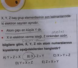 X, Y, Z baş grup elementlerinin son katmanlarında-
ki elektron sayıları aynıdır.
Atom çapı en küçük Y dir.
metal
X in elektron verme isteği, Z ninkinden azdır.
Sogger Amosal
bilgilere göre, X, Y, Z nin atom numaralarının
kıyaslanışı aşağıdakilerden hangisidir?
A) Y>Z>X B) X>Z>Y C) X> Y>Z
D) Y>X>Z E) Z> X> Y