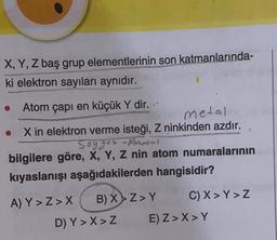 X, Y, Z baş grup elementlerinin son katmanlarında-
ki elektron sayıları aynıdır.
Atom çapı en küçük Y dir.
metal
X in elektron verme isteği, Z ninkinden azdır.
Sogger Amosal
bilgilere göre, X, Y, Z nin atom numaralarının
kıyaslanışı aşağıdakilerden hangisidir?
A) Y>Z>X B) X>Z>Y C) X> Y>Z
D) Y>X>Z E) Z> X> Y
