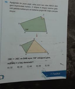 10. Aşağıdaki ön yüzü yeşil, arka yüzü sarı olan ABCD dort-
geni biçimindeki karton, C köşesi A köşesi üzerine gele-
cek şekilde katlanıyor ve katlama çizgisi BE doğru parçası
oluyor.
D
136°
A
B
E
A
B
|DE| = |AE| ve DAB açısı 136° olduğuna göre,
m(EBA) = x kaç derecedir?
A) 32 B) 38
C) 44
D) 48
E) 50
7. Fasikül
