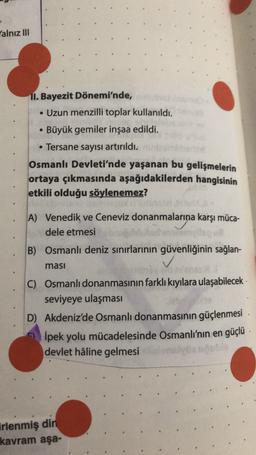 Yalnız III
11. Bayezit Dönemi'nde,
. Uzun menzilli toplar kullanıldı.
• Büyük gemiler inşaa edildi.
• Tersane sayısı artırıldı.
Osmanlı Devleti'nde yaşanan bu gelişmelerin
ortaya çıkmasında aşağıdakilerden hangisinin
etkili olduğu söylenemez?
A) Venedik ve Ceneviz donanmalarına karşı müca-
dele etmesi
B) Osmanlı deniz sınırlarının güvenliğinin sağlan-
masi
C) Osmanlı donanmasının farklı kıyılara ulaşabilecek
seviyeye ulaşması
D) Akdeniz'de Osmanlı donanmasının güçlenmesi
İpek yolu mücadelesinde Osmanlı'nın en güçlü
devlet hâline gelmesi
irlenmiş din
kavram aşa-
