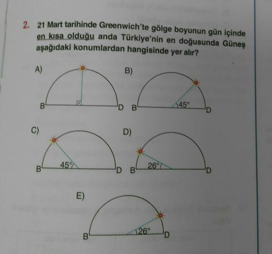 2. 21 Mart tarihinde Greenwich'te gölge boyunun gün içinde
en kısa olduğu anda Türkiye'nin en doğusunda Güneş
aşağıdaki konumlardan hangisinde yer alır?
A)
B)
B
'D B
45°
C)
D)
45
B
26°
DB
D
E)
126°
B