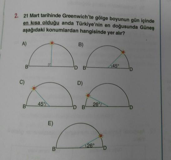 2. 21 Mart tarihinde Greenwich'te gölge boyunun gün içinde
en kısa olduğu anda Türkiye'nin en doğusunda Güneş
aşağıdaki konumlardan hangisinde yer alır?
A)
B)
B
'D B
45°
C)
D)
45
B
26°
DB
D
E)
126°
B
