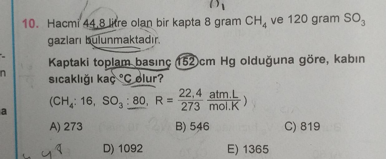 n
10. Hacmi 44.8 litre olan bir kapta 8 gram CHA ve 120 gram soz
gazları bulunmaktadır
.
Kaptaki toplam basınç 152 cm Hg olduğuna göre, kabin
sicaklığı kaç olur?
22,4 atm.L
(CH, 16, SO: 80, R =
)
273 mol.K
A) 273
B) 546
C) 819
D) 1092
E) 1365
na
u
