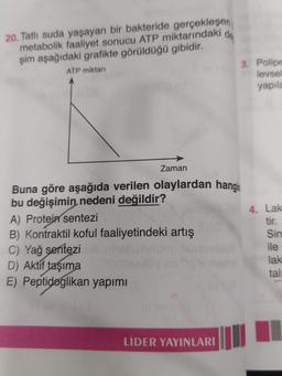 do
20. Tatlı suda yaşayan bir bakteride gerçekleşen
metabolik faaliyet sonucu ATP miktarındaki
şim aşağıdaki grafikte görüldüğü gibidir.
ATP miktari
3. Polipe
levsel
yapila
Zaman
Buna göre aşağıda verilen olaylardan hangis
bu değişimin nedeni değildir?
4. Lak
A) Protein sentezi
tir.
B) Kontraktil koful faaliyetindeki artış
Sin
C) Yağ sentezi
ile
D) Aktif taşıma
lak
E) Peptidoglikan yapımı
tall
LİDER YAYINLARI