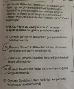 7
Osmanlılar, Balkanlar'ı fethetmeye başladığında yerli
halkın ağır vergi yükünü hafifleterek feodal beylere
hizmet etme yükümlülüğüne son vermiştir. Böylece
bölgede, asırlardır süren kargaşa ortamı sona erip
Latince "Pax Ottomana" denilen "Osmanlı Barışı" dönemi
başlamıştır.
Prof. Dr. Heath W. Lowry'nin bu sözlerinden
aşağıdakilerden hangisine yanıt bulunabilir?
A) Osmanlı Devleti'nin Balkanlar'a geçiş nedenlerinin
belirlenmesinde
B) Osmanlı Devleti'nin-Balkanlar'da kalıcı olmasının
gerekçelerinin ortaya konulmasında
C) Bizans'ın Osmanlı Devleti'ne karşı aldığı önlemlerin
tespit edilmesinde
D) Osmanlı Devleti'nde feodal yapının oluşmadığının
vurgulanmasında
E) Osmanlı Devleti'nin Haçlı saldırıları karşısındaki
tutumunun incelenmesinde
