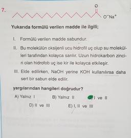 7.
O Na+
Yukarıda formülü verilen madde ile ilgili;
1. Formülü verilen madde sabundur.
II. Bu molekülün oksijenli ucu hidrofil uç olup su molekül-
leri tarafından kolayca sarılır. Uzun hidrokarbon zinci-
ri olan hidrofob uç ise kir ile kolayca etkileşir.
III. Elde edilirken, NaOH yerine KOH kullanılırsa daha
sert bir sabun elde edilir.
yargılarından hangileri doğrudur?
A) Yalnız 1
B) Yalnız 11
I ve II
D) II ve III
E) I, II ve III