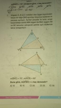 D780
Şekil 11
m(BAC) = 110° olduğuna göre, a kaç derecedir?
A) 110 B) 100
el 90
5770
2+B+ 9 =180
a - 10
70
B. Köşeleri A, B ve C noktaları olan üçgen biçimindeki
beyaz bir kâğıt (BN) açıortayı boyunca kesilerek iki
parçaya ayrılıyor. Ayrılan parçalar iki farklı renge
boyandıktan sonra ABN üçgeni ile BNC üçgeni AB
ve BC kenarları çakışacak şekilde aynı düzlemde
tekrar birleştiriliyor.
A
70°
N
60°
C
N
B
C
N'
m(BAC) = 70°, m(ACB) = 60°
Buna göre, m(ANC) = a kaç derecedir?
A) 10 B) 15 C) 20 D) 25
E) 30
Ders Uygulama Föyü | Geometri
12