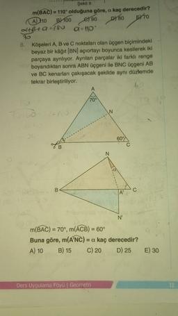 D780
Şekil 11
m(BAC) = 110° olduğuna göre, a kaç derecedir?
A) 110 B) 100
el 90
5770
2+B+ 9 =180
a - 10
70
B. Köşeleri A, B ve C noktaları olan üçgen biçimindeki
beyaz bir kâğıt (BN) açıortayı boyunca kesilerek iki
parçaya ayrılıyor. Ayrılan parçalar iki farklı renge
boyandıktan sonra ABN üçgeni ile BNC üçgeni AB
ve BC kenarları çakışacak şekilde aynı düzlemde
tekrar birleştiriliyor.
A
70°
N
60°
C
N
B
C
N'
m(BAC) = 70°, m(ACB) = 60°
Buna göre, m(ANC) = a kaç derecedir?
A) 10 B) 15 C) 20 D) 25
E) 30
Ders Uygulama Föyü | Geometri
12
