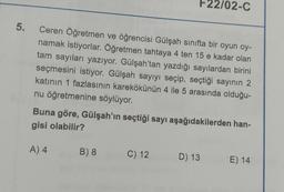 F22/02-C
5.
e
Ceren Öğretmen ve öğrencisi Gülşah sınıfta bir oyun oy-
namak istiyorlar. Öğretmen tahtaya 4 ten 15 e kadar olan
tam sayıları yazıyor. Gülşah'tan yazdığı sayılardan birini
seçmesini istiyor. Gülşah sayıyı seçip, seçtiği sayının 2
katının 1 fazlasının karekökünün 4 ile 5 arasında olduğu-
nu öğretmenine söylüyor.
Buna göre, Gülşah'ın seçtiği sayı aşağıdakilerden han-
gisi olabilir?
A) 4
B) 8
C) 12
D) 13
E) 14