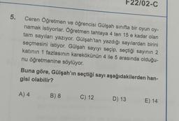 F22/02-C
5.
e
Ceren Öğretmen ve öğrencisi Gülşah sınıfta bir oyun oy-
namak istiyorlar. Öğretmen tahtaya 4 ten 15 e kadar olan
tam sayıları yazıyor. Gülşah'tan yazdığı sayılardan birini
seçmesini istiyor. Gülşah sayıyı seçip, seçtiği sayının 2
katının 1 fazlasının karekökünün 4 ile 5 arasında olduğu-
nu öğretmenine söylüyor.
Buna göre, Gülşah'ın seçtiği sayı aşağıdakilerden han-
gisi olabilir?
A) 4
B) 8
C) 12
D) 13
E) 14
