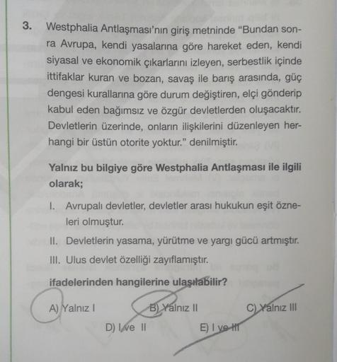 3. Westphalia Antlaşması'nın giriş metninde “Bundan son-
ra Avrupa, kendi yasalarına göre hareket eden, kendi
siyasal ve ekonomik çıkarlarını izleyen, serbestlik içinde
ittifaklar kuran ve bozan, savaş ile barış arasında, güç
dengesi kurallarına göre durum